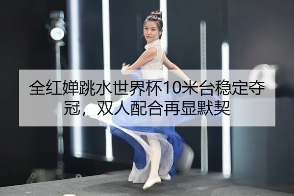 全红婵跳水世界杯10米台稳定夺冠，双人配合再显默契