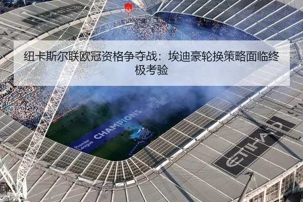 纽卡斯尔联欧冠资格争夺战：埃迪豪轮换策略面临终极考验