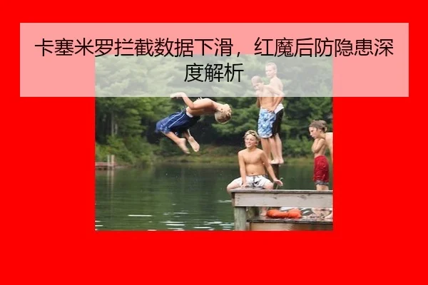 卡塞米罗拦截数据下滑，红魔后防隐患深度解析