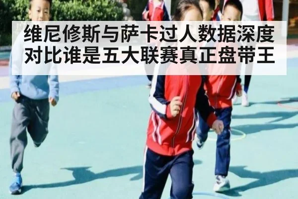 维尼修斯与萨卡过人数据深度对比谁是五大联赛真正盘带王