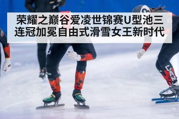 荣耀之巅谷爱凌世锦赛U型池三连冠加冕自由式滑雪女王新时代