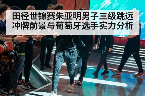 田径世锦赛朱亚明男子三级跳远冲牌前景与葡萄牙选手实力分析